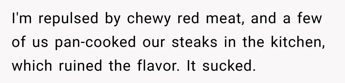 I'm repulsed by chewy red meat, and a few of us pan-cooked our steaks in the kitchen, which ruined the flavor. It sucked.