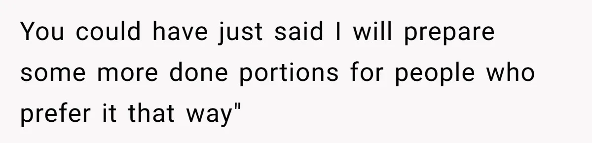 You could have just said I will prepare some more done portions for people who prefer it that way"