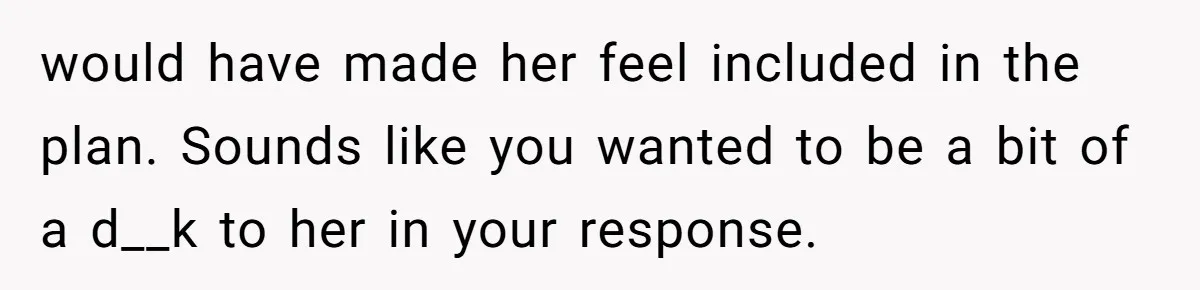would have made her feel included in the plan. Sounds like you wanted to be a bit of a d__k to her in your response.