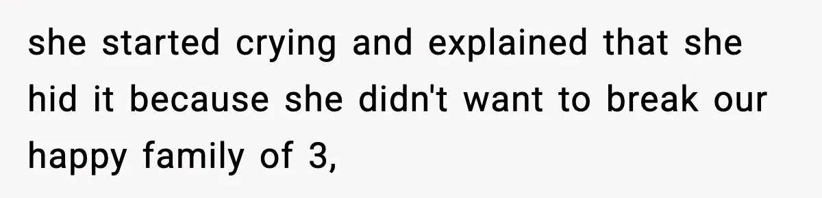 she started crying and explained that she hid it because she didn't want to break our happy family of 3,
