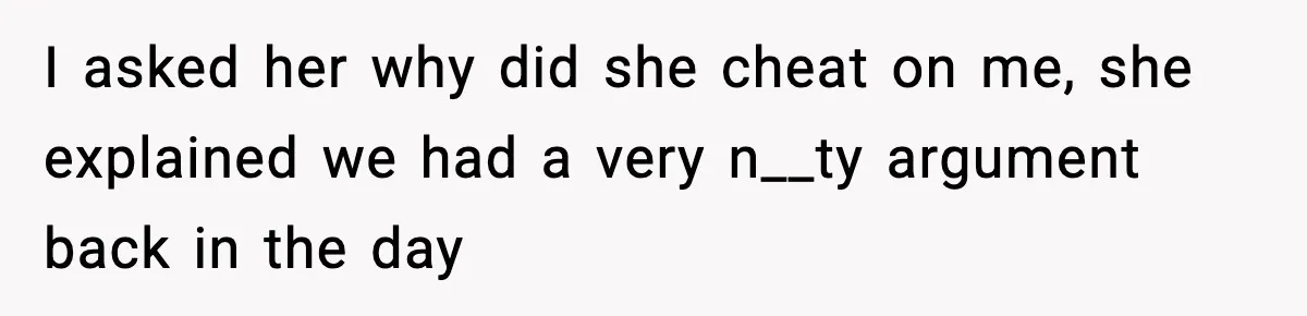I asked her why did she cheat on me, she explained we had a very n__ty argument back in the day