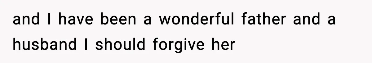 and I have been a wonderful father and a husband I should forgive her