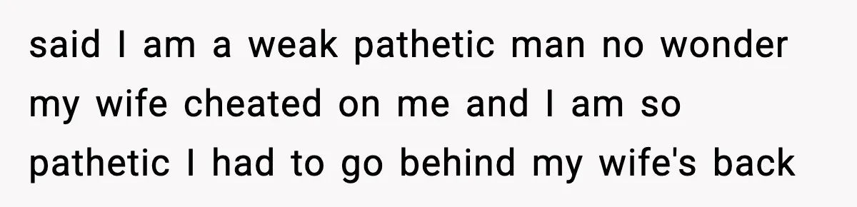 said I am a weak pathetic man no wonder my wife cheated on me and I am so pathetic I had to go behind my wife's back