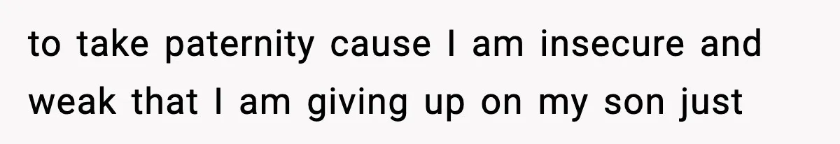 to take paternity cause I am insecure and weak that I am giving up on my son just