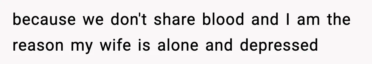 because we don't share blood and I am the reason my wife is alone and depressed