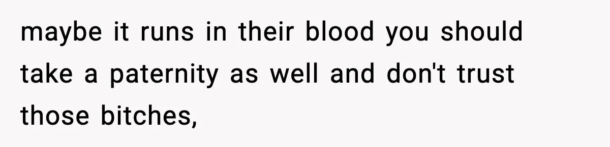 maybe it runs in their blood you should take a paternity as well and don't trust those bitches,