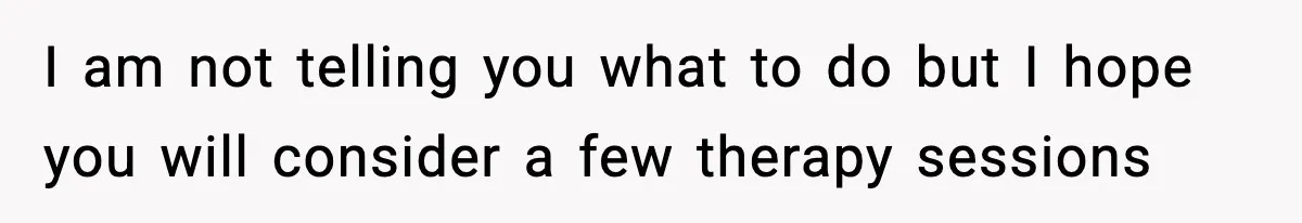 I am not telling you what to do but I hope you will consider a few therapy sessions