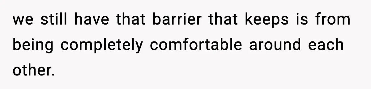 we still have that barrier that keeps is from being completely comfortable around each other.