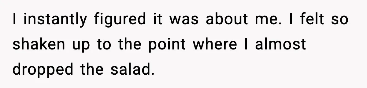 I instantly figured it was about me. I felt so shaken up to the point where I almost dropped the salad.