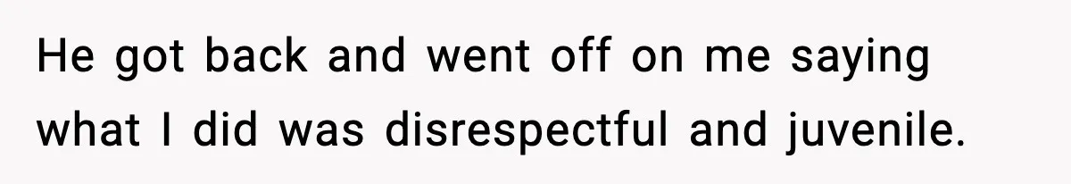 He got back and went off on me saying what I did was disrespectful and juvenile.