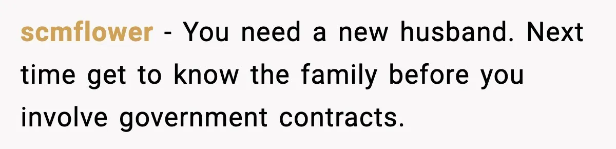 scmflower − You need a new husband. Next time get to know the family before you involve government contracts.