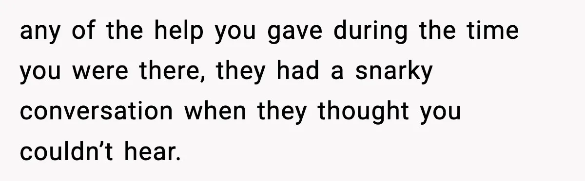 any of the help you gave during the time you were there, they had a snarky conversation when they thought you couldn’t hear.