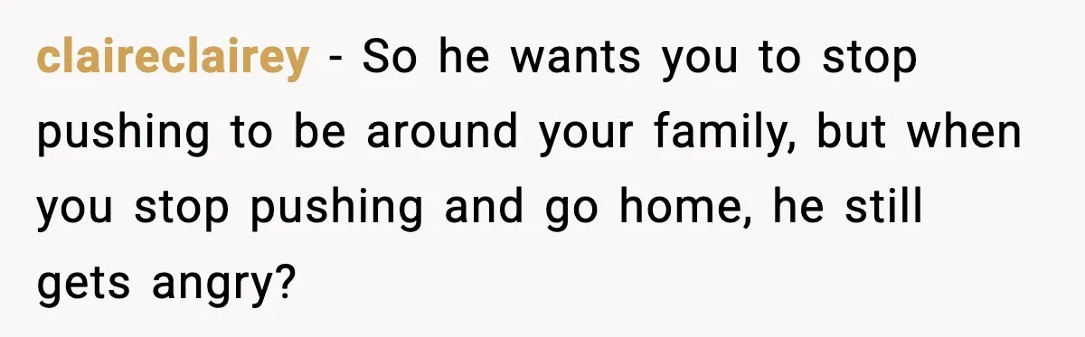 claireclairey − So he wants you to stop pushing to be around your family, but when you stop pushing and go home, he still gets angry?