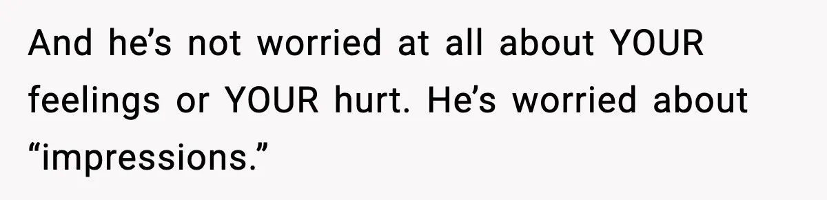 And he’s not worried at all about YOUR feelings or YOUR hurt. He’s worried about “impressions.”