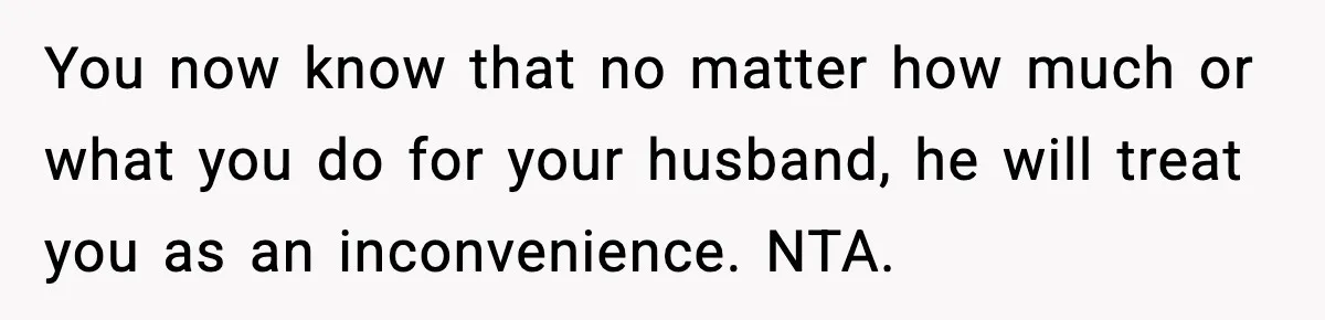 You now know that no matter how much or what you do for your husband, he will treat you as an inconvenience. NTA.