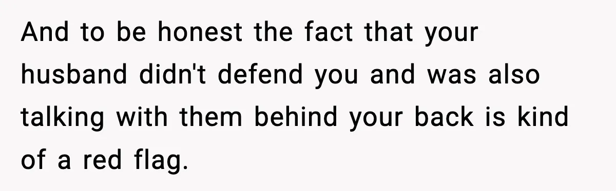 And to be honest the fact that your husband didn't defend you and was also talking with them behind your back is kind of a red flag.