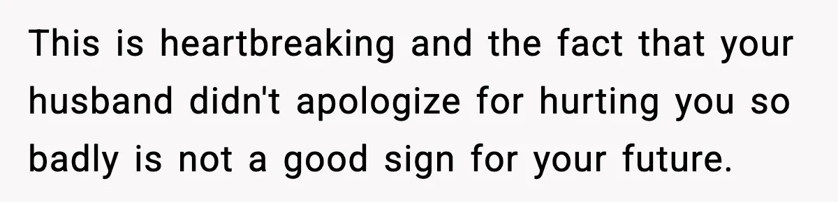This is heartbreaking and the fact that your husband didn't apologize for hurting you so badly is not a good sign for your future.