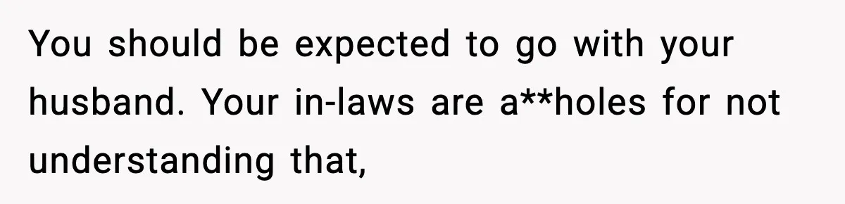 You should be expected to go with your husband. Your in-laws are a**holes for not understanding that,