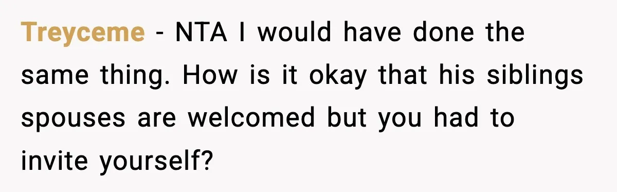 Treyceme − NTA I would have done the same thing. How is it okay that his siblings spouses are welcomed but you had to invite yourself?