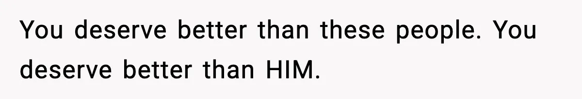 You deserve better than these people. You deserve better than HIM.