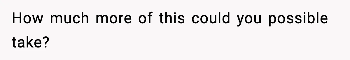 How much more of this could you possible take?