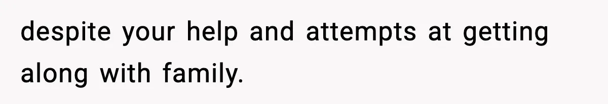 despite your help and attempts at getting along with family.