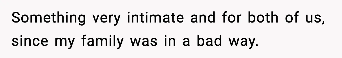 Something very intimate and for both of us, since my family was in a bad way.