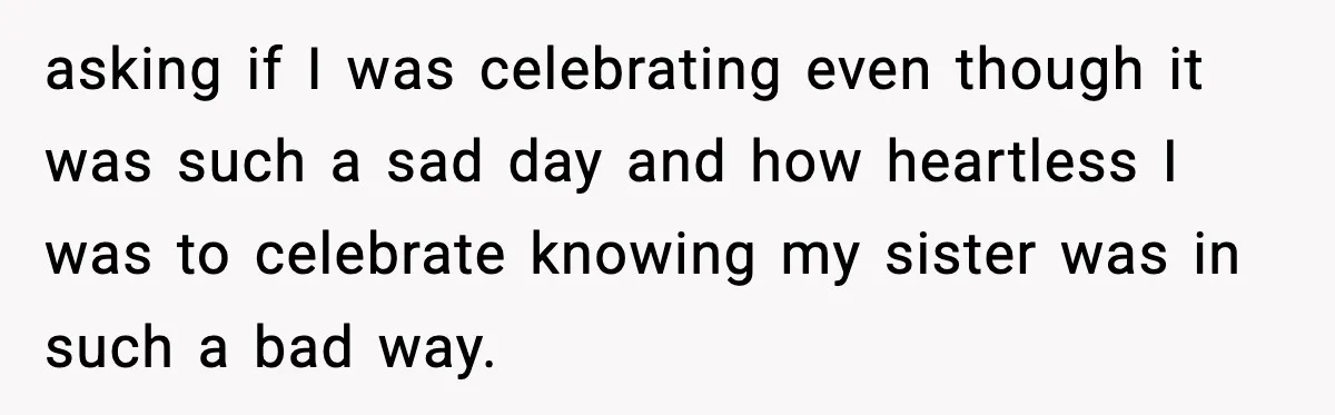 asking if I was celebrating even though it was such a sad day and how heartless I was to celebrate knowing my sister was in such a bad way.