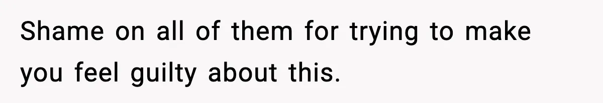 Shame on all of them for trying to make you feel guilty about this.