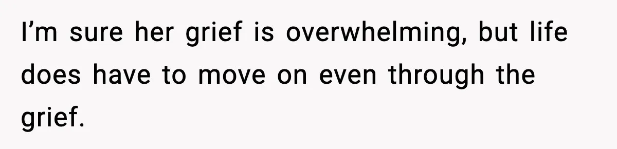 I’m sure her grief is overwhelming, but life does have to move on even through the grief.