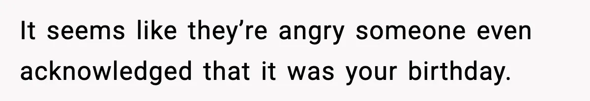 It seems like they’re angry someone even acknowledged that it was your birthday.