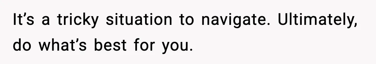 It’s a tricky situation to navigate. Ultimately, do what’s best for you.