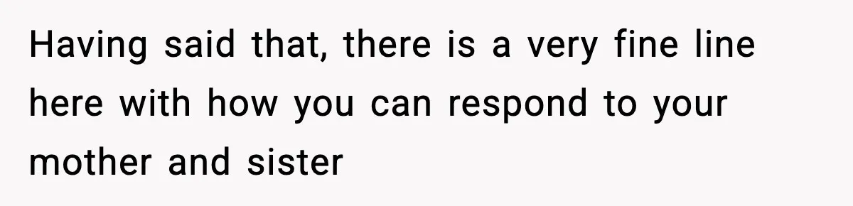 Having said that, there is a very fine line here with how you can respond to your mother and sister
