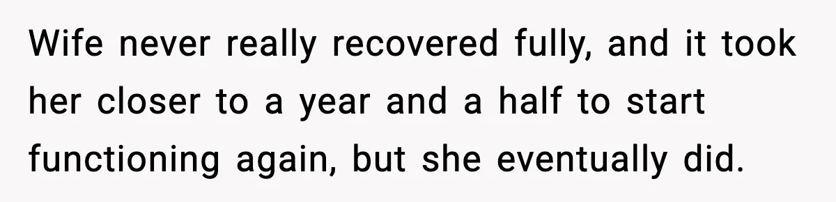 Wife never really recovered fully, and it took her closer to a year and a half to start functioning again, but she eventually did.