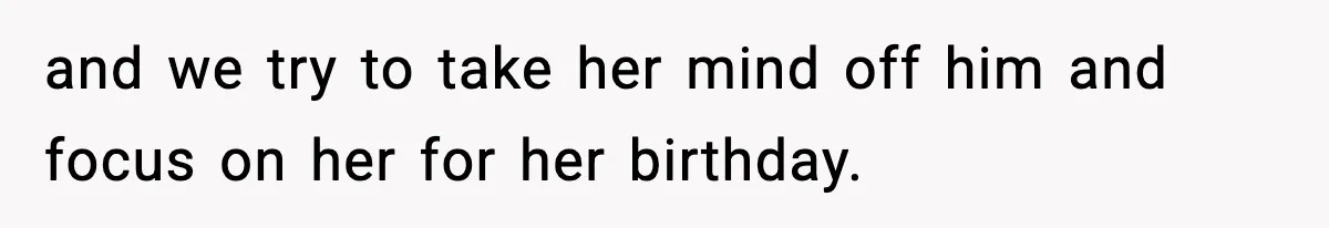and we try to take her mind off him and focus on her for her birthday.