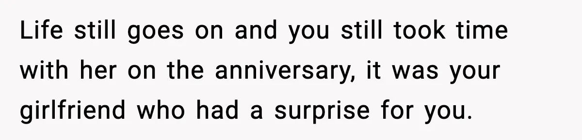 Life still goes on and you still took time with her on the anniversary, it was your girlfriend who had a surprise for you.