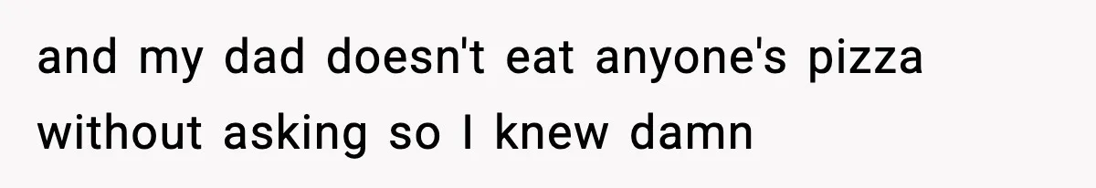 and my dad doesn't eat anyone's pizza without asking so I knew damn