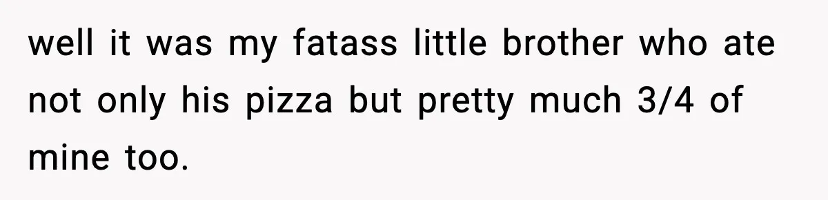 well it was my fatass little brother who ate not only his pizza but pretty much 3/4 of mine too.
