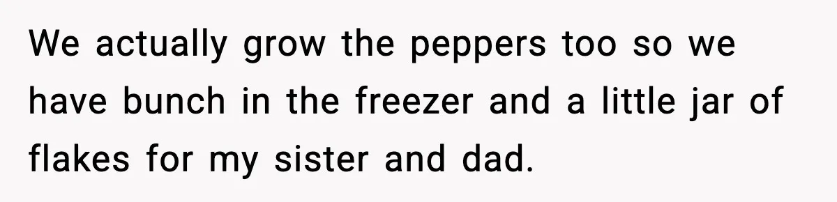 We actually grow the peppers too so we have bunch in the freezer and a little jar of flakes for my sister and dad.