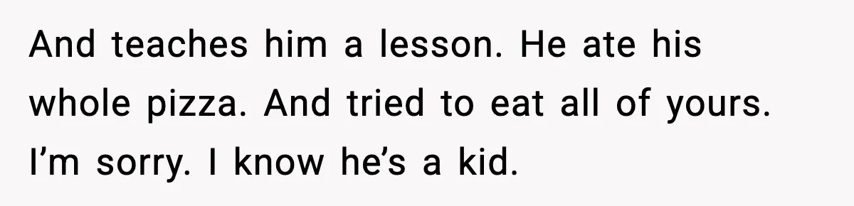 And teaches him a lesson. He ate his whole pizza. And tried to eat all of yours. I’m sorry. I know he’s a kid.