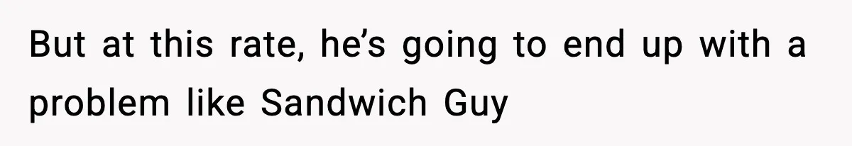 But at this rate, he’s going to end up with a problem like Sandwich Guy