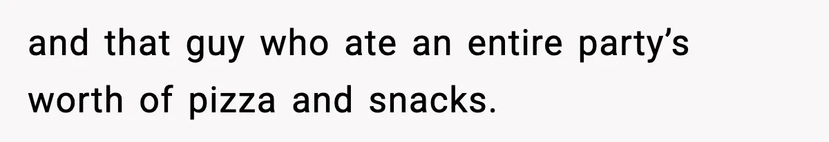 and that guy who ate an entire party’s worth of pizza and snacks.