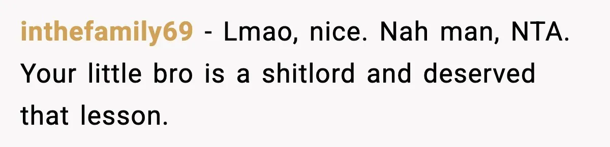 inthefamily69 − Lmao, nice. Nah man, NTA. Your little bro is a shitlord and deserved that lesson.