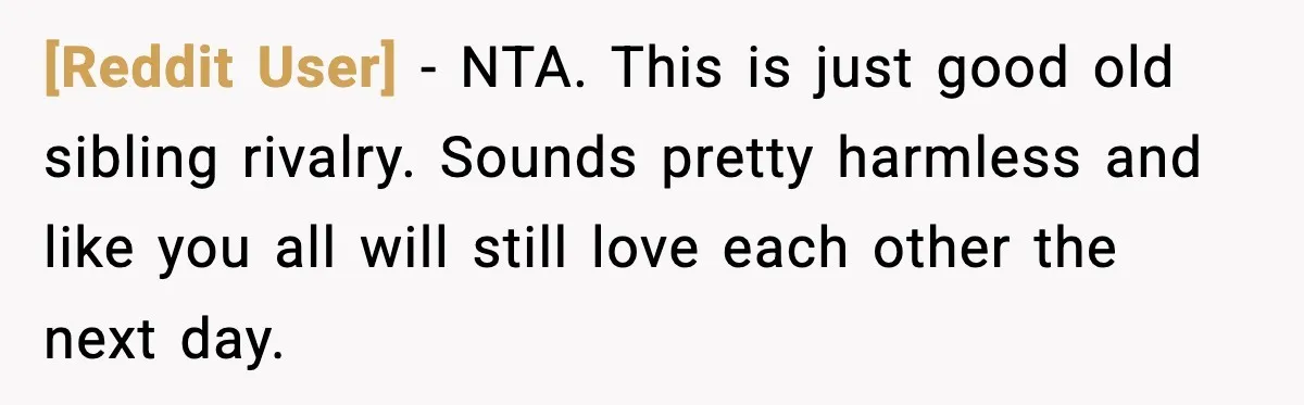 [Reddit User] − NTA. This is just good old sibling rivalry. Sounds pretty harmless and like you all will still love each other the next day.