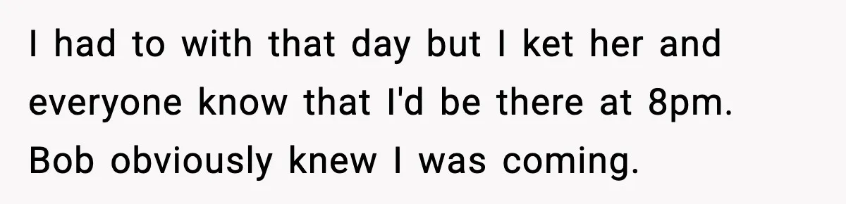 I had to with that day but I ket her and everyone know that I'd be there at 8pm. Bob obviously knew I was coming.