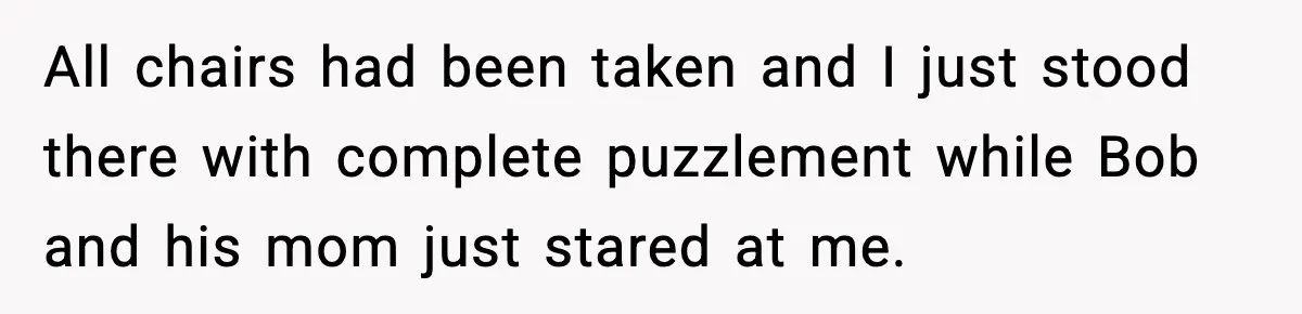 All chairs had been taken and I just stood there with complete puzzlement while Bob and his mom just stared at me.