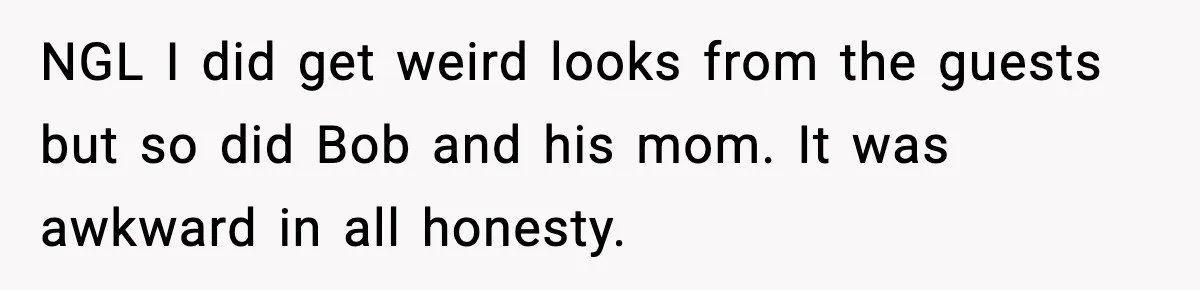 NGL I did get weird looks from the guests but so did Bob and his mom. It was awkward in all honesty.