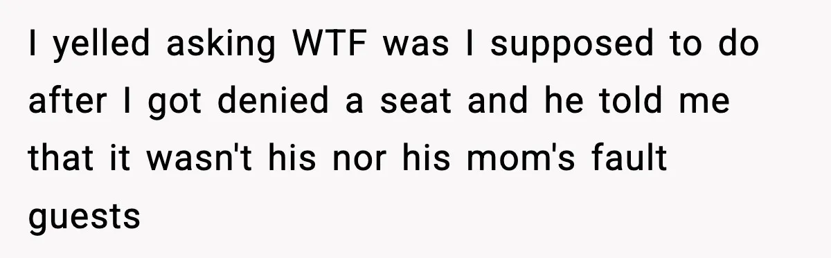 I yelled asking WTF was I supposed to do after I got denied a seat and he told me that it wasn't his nor his mom's fault guests