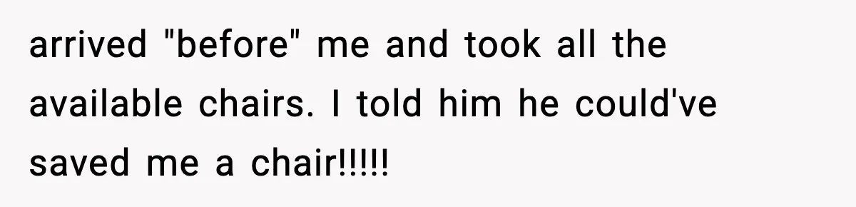 arrived "before" me and took all the available chairs. I told him he could've saved me a chair!!!!!