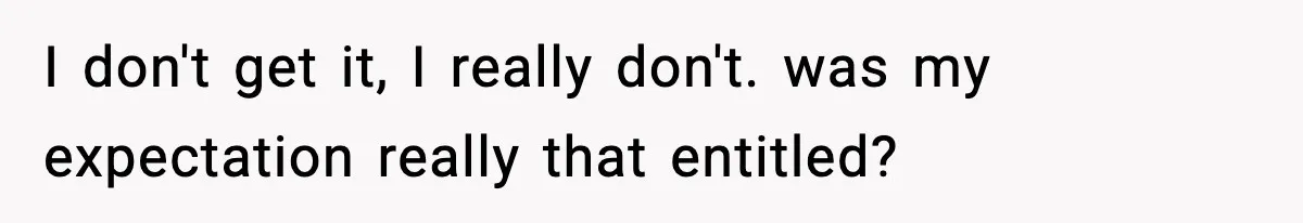 I don't get it, I really don't. was my expectation really that entitled?